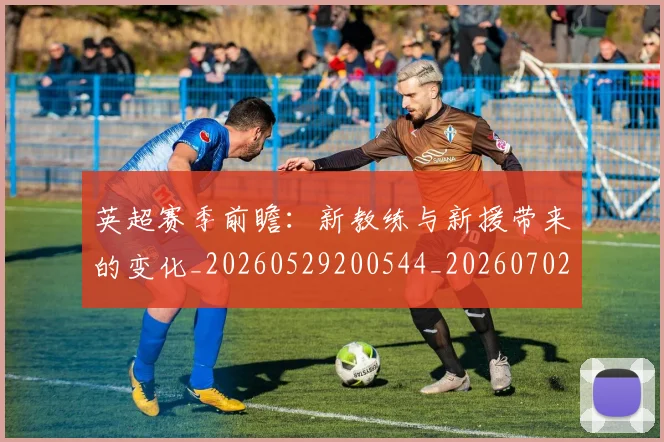 英超赛季前瞻：新教练与新援带来的变化_20260529200544_20260702174629