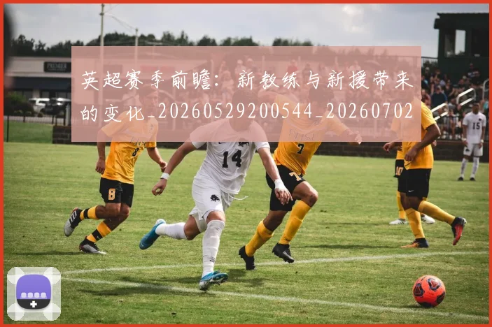 英超赛季前瞻：新教练与新援带来的变化_20260529200544_20260702174629