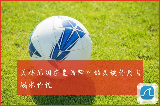 贝林厄姆在皇马阵中的关键作用与战术价值